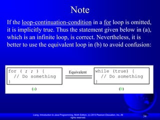 Note
If the loop-continuation-condition in a for loop is omitted,
it is implicitly true. Thus the statement given below in (a),
which is an infinite loop, is correct. Nevertheless, it is
better to use the equivalent loop in (b) to avoid confusion:



for ( ; ; ) {                                  Equivalent                 while (true) {
  // Do something                                                           // Do something
}                                                                         }
          (a)                                                                                     (b)




           Liang, Introduction to Java Programming, Ninth Edition, (c) 2013 Pearson Education, Inc. All
                                                rights reserved.
                                                                                                          34
 