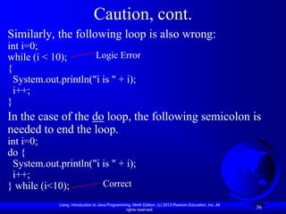 Caution, cont.
Similarly, the following loop is also wrong:
int i=0;
while (i < 10);       Logic Error
{
  System.out.println("i is " + i);
  i++;
}
In the case of the do loop, the following semicolon is
needed to end the loop.
int i=0;
do {
 System.out.println("i is " + i);
 i++;
} while (i<10);        Correct

             Liang, Introduction to Java Programming, Ninth Edition, (c) 2013 Pearson Education, Inc. All
                                                  rights reserved.
                                                                                                            36
 
