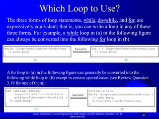 Which Loop to Use?
 The three forms of loop statements, while, do-while, and for, are
 expressively equivalent; that is, you can write a loop in any of these
 three forms. For example, a while loop in (a) in the following figure
 can always be converted into the following for loop in (b):
while (loop-continuation-condition) {                      Equivalent       for ( ; loop-continuation-condition; )
  // Loop body                                                                // Loop body
}                                                                           }
                 (a)                                                                                            (b)




 A for loop in (a) in the following figure can generally be converted into the
 following while loop in (b) except in certain special cases (see Review Question
 3.19 for one of them):
for (initial-action;                                                     initial-action;
     loop-continuation-condition;                       Equivalent       while (loop-continuation-condition) {
     action-after-each-iteration) {                                        // Loop body;
  // Loop body;                                                            action-after-each-iteration;
}                                                                        }
                  (a)                                                                                     (b)
                Liang, Introduction to Java Programming, Ninth Edition, (c) 2013 Pearson Education, Inc. All
                                                     rights reserved.
                                                                                                                      37
 