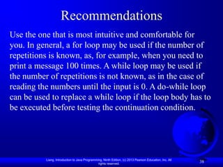 Recommendations
Use the one that is most intuitive and comfortable for
you. In general, a for loop may be used if the number of
repetitions is known, as, for example, when you need to
print a message 100 times. A while loop may be used if
the number of repetitions is not known, as in the case of
reading the numbers until the input is 0. A do-while loop
can be used to replace a while loop if the loop body has to
be executed before testing the continuation condition.




          Liang, Introduction to Java Programming, Ninth Edition, (c) 2013 Pearson Education, Inc. All
                                               rights reserved.
                                                                                                         38
 