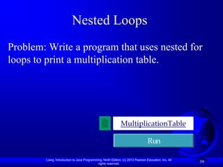 Nested Loops
Problem: Write a program that uses nested for
loops to print a multiplication table.




                                                              MultiplicationTable

                                                                                  Run

        Liang, Introduction to Java Programming, Ninth Edition, (c) 2013 Pearson Education, Inc. All
                                             rights reserved.
                                                                                                       39
 