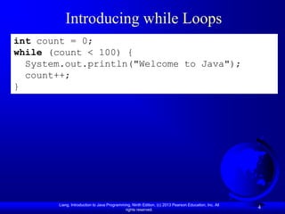 Introducing while Loops
int count = 0;
while (count < 100) {
  System.out.println("Welcome to Java");
  count++;
}




       Liang, Introduction to Java Programming, Ninth Edition, (c) 2013 Pearson Education, Inc. All
                                            rights reserved.
                                                                                                      4
 