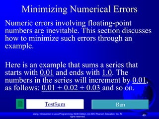 Minimizing Numerical Errors
Numeric errors involving floating-point
numbers are inevitable. This section discusses
how to minimize such errors through an
example.

Here is an example that sums a series that
starts with 0.01 and ends with 1.0. The
numbers in the series will increment by 0.01,
as follows: 0.01 + 0.02 + 0.03 and so on.
                    TestSum                                                                  Run
        Liang, Introduction to Java Programming, Ninth Edition, (c) 2013 Pearson Education, Inc. All
                                             rights reserved.
                                                                                                       40
 