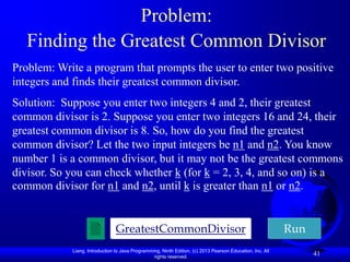 Problem:
   Finding the Greatest Common Divisor
Problem: Write a program that prompts the user to enter two positive
integers and finds their greatest common divisor.
Solution: Suppose you enter two integers 4 and 2, their greatest
common divisor is 2. Suppose you enter two integers 16 and 24, their
greatest common divisor is 8. So, how do you find the greatest
common divisor? Let the two input integers be n1 and n2. You know
number 1 is a common divisor, but it may not be the greatest commons
divisor. So you can check whether k (for k = 2, 3, 4, and so on) is a
common divisor for n1 and n2, until k is greater than n1 or n2.


                                GreatestCommonDivisor                                                      Run
            Liang, Introduction to Java Programming, Ninth Edition, (c) 2013 Pearson Education, Inc. All
                                                 rights reserved.
                                                                                                                 41
 
