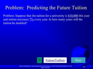 Problem: Predicting the Future Tuition
Problem: Suppose that the tuition for a university is $10,000 this year
and tuition increases 7% every year. In how many years will the
tuition be doubled?




                                                           FutureTuition                                    Run
             Liang, Introduction to Java Programming, Ninth Edition, (c) 2013 Pearson Education, Inc. All
                                                  rights reserved.
                                                                                                                  42
 