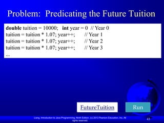 Problem: Predicating the Future Tuition
double tuition = 10000; int year = 0 // Year 0
tuition = tuition * 1.07; year++;  // Year 1
tuition = tuition * 1.07; year++;  // Year 2
tuition = tuition * 1.07; year++;  // Year 3
...




                                                          FutureTuition                                    Run
            Liang, Introduction to Java Programming, Ninth Edition, (c) 2013 Pearson Education, Inc. All
                                                 rights reserved.
                                                                                                                 43
 