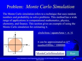 Problem: Monte Carlo Simulation
The Monte Carlo simulation refers to a technique that uses random
numbers and probability to solve problems. This method has a wide
range of applications in computational mathematics, physics,
chemistry, and finance. This section gives an example of using the
Monto Carlo simulation for estimating .
             y                                            circleArea / squareArea =                             / 4.
         1

                                                            can be approximated as 4 *
  -1                        1
                                        x                 numberOfHits / 1000000.


        -1                                             MonteCarloSimulation                                     Run
                 Liang, Introduction to Java Programming, Ninth Edition, (c) 2013 Pearson Education, Inc. All
                                                      rights reserved.
                                                                                                                       44
 