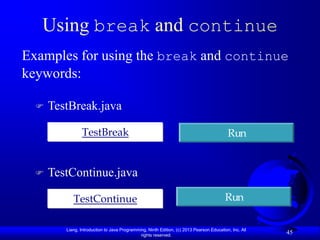 Using break and continue
Examples for using the break and continue
keywords:

     TestBreak.java

                TestBreak                                                                  Run


     TestContinue.java

            TestContinue                                                                  Run

         Liang, Introduction to Java Programming, Ninth Edition, (c) 2013 Pearson Education, Inc. All
                                              rights reserved.
                                                                                                        45
 