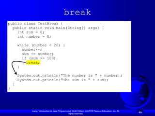 break
public class TestBreak {
  public static void main(String[] args) {
    int sum = 0;
    int number = 0;

        while (number < 20) {
          number++;
          sum += number;
          if (sum >= 100)
            break;
        }

        System.out.println("The number is " + number);
        System.out.println("The sum is " + sum);
    }
}




              Liang, Introduction to Java Programming, Ninth Edition, (c) 2013 Pearson Education, Inc. All
                                                   rights reserved.
                                                                                                             46
 