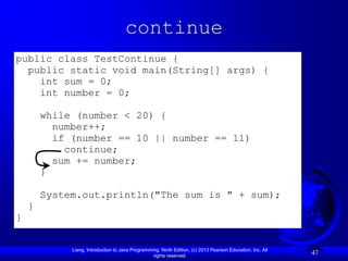 continue
public class TestContinue {
  public static void main(String[] args) {
    int sum = 0;
    int number = 0;

        while (number < 20) {
          number++;
          if (number == 10 || number == 11)
            continue;
          sum += number;
        }

        System.out.println("The sum is " + sum);
    }
}


             Liang, Introduction to Java Programming, Ninth Edition, (c) 2013 Pearson Education, Inc. All
                                                  rights reserved.
                                                                                                            47
 