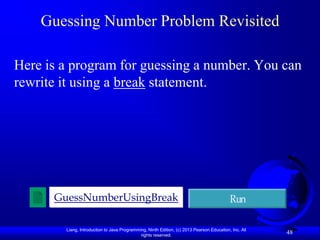 Guessing Number Problem Revisited

Here is a program for guessing a number. You can
rewrite it using a break statement.




      GuessNumberUsingBreak                                                                Run

        Liang, Introduction to Java Programming, Ninth Edition, (c) 2013 Pearson Education, Inc. All
                                             rights reserved.
                                                                                                       48
 