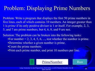 Problem: Displaying Prime Numbers
Problem: Write a program that displays the first 50 prime numbers in
five lines, each of which contains 10 numbers. An integer greater than
1 is prime if its only positive divisor is 1 or itself. For example, 2, 3,
5, and 7 are prime numbers, but 4, 6, 8, and 9 are not.
Solution: The problem can be broken into the following tasks:
   •For number = 2, 3, 4, 5, 6, ..., test whether the number is prime.
   •Determine whether a given number is prime.
   •Count the prime numbers.
   •Print each prime number, and print 10 numbers per line.


                                                   PrimeNumber                                              Run
             Liang, Introduction to Java Programming, Ninth Edition, (c) 2013 Pearson Education, Inc. All
                                                  rights reserved.
                                                                                                                  49
 