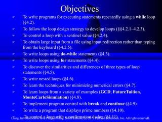 Objectives
        To write programs for executing statements repeatedly using a while loop
         (§4.2).
        To follow the loop design strategy to develop loops (§§4.2.1–4.2.3).
        To control a loop with a sentinel value (§4.2.4).
        To obtain large input from a file using input redirection rather than typing
         from the keyboard (§4.2.5).
        To write loops using do-while statements (§4.3).
        To write loops using for statements (§4.4).
        To discover the similarities and differences of three types of loop
         statements (§4.5).
        To write nested loops (§4.6).
        To learn the techniques for minimizing numerical errors (§4.7).
        To learn loops from a variety of examples (GCD, FutureTuition,
         MonteCarloSimulation) (§4.8).
        To implement program control with break and continue (§4.9).
        To write a program that displays prime numbers (§4.10).
Liang, Introduction to Java Programming, a confirmation dialog (§4.11). Inc. All rights reserved.
         To control a loop with Ninth Edition, (c) 2013 Pearson Education,                   5
 