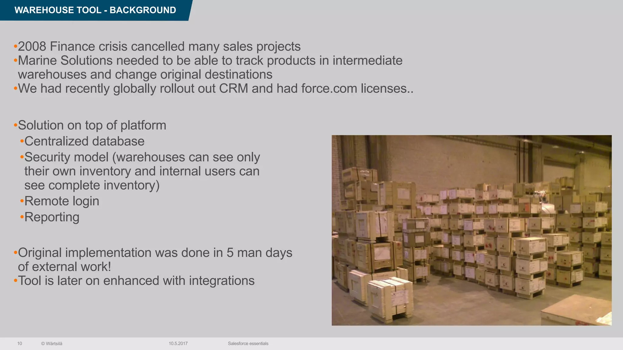 © Wärtsilä
WAREHOUSE TOOL - BACKGROUND
10.5.2017 Salesforce essentials10
•2008 Finance crisis cancelled many sales projects
•Marine Solutions needed to be able to track products in intermediate
warehouses and change original destinations
•We had recently globally rollout out CRM and had force.com licenses..
•Solution on top of platform
•Centralized database
•Security model (warehouses can see only
their own inventory and internal users can
see complete inventory)
•Remote login
•Reporting
•Original implementation was done in 5 man days
of external work!
•Tool is later on enhanced with integrations
 