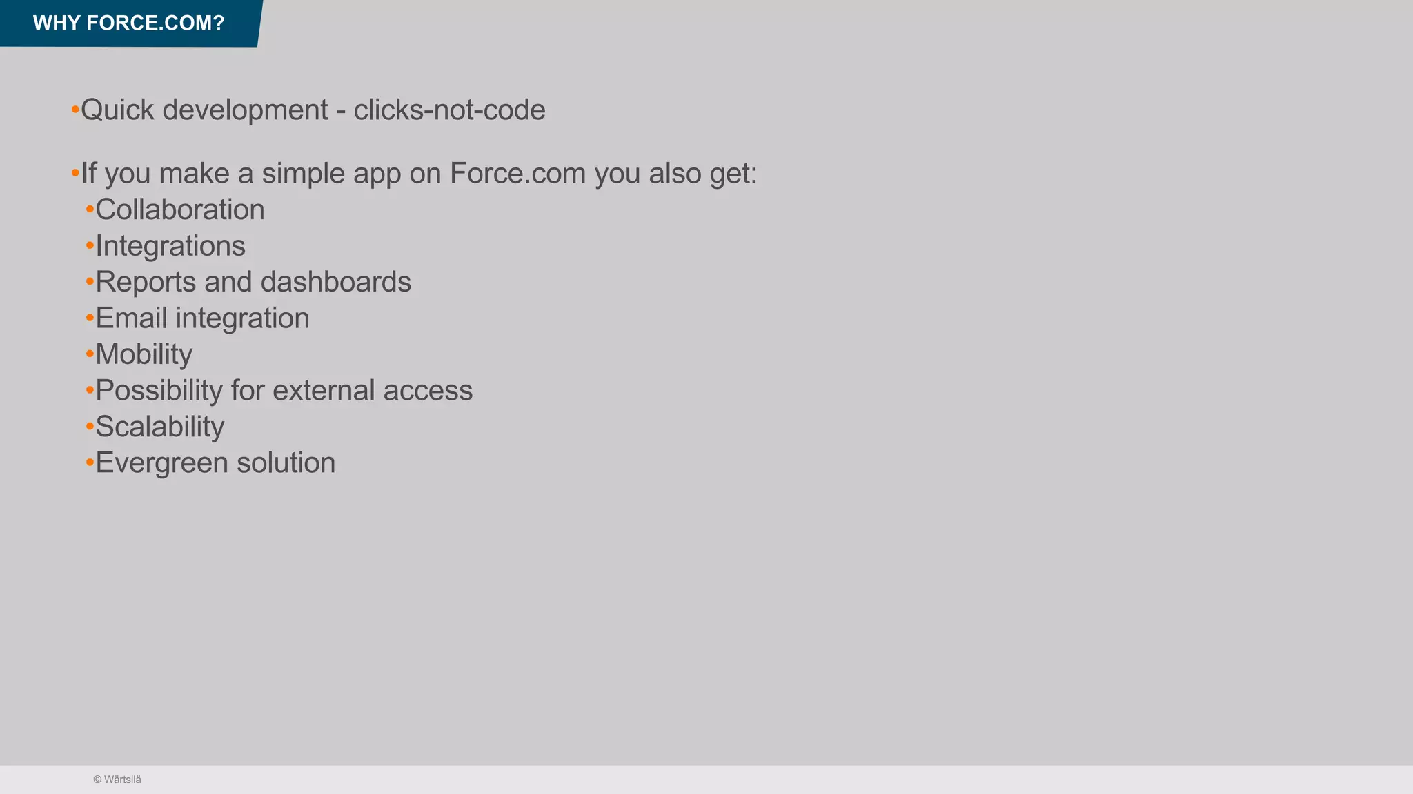 © Wärtsilä
WHY FORCE.COM?
•Quick development - clicks-not-code
•If you make a simple app on Force.com you also get:
•Collaboration
•Integrations
•Reports and dashboards
•Email integration
•Mobility
•Possibility for external access
•Scalability
•Evergreen solution
 