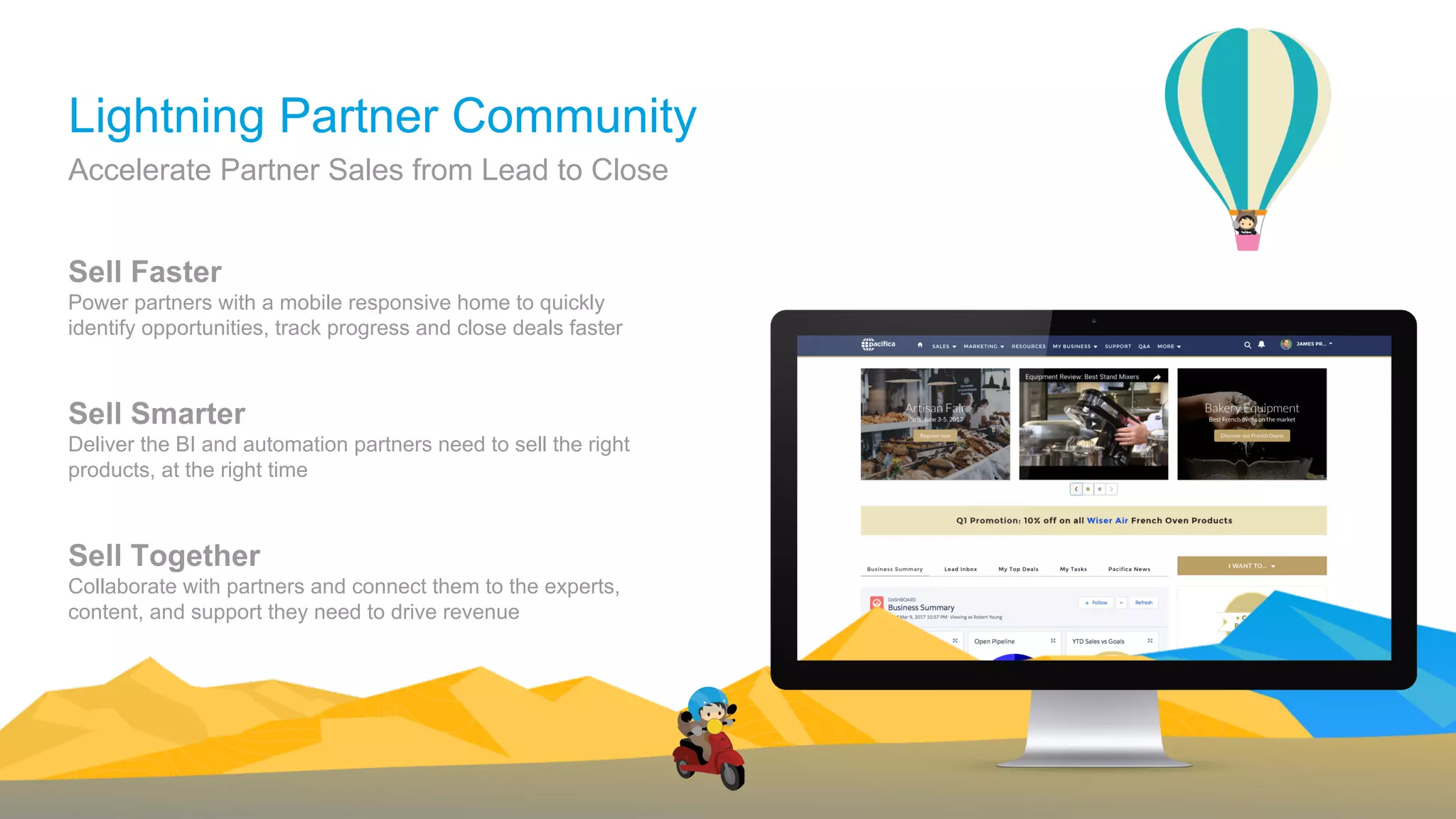 Sell Faster
Power partners with a mobile responsive home to quickly
identify opportunities, track progress and close deals faster
Sell Smarter
Deliver the BI and automation partners need to sell the right
products, at the right time
Sell Together
Collaborate with partners and connect them to the experts,
content, and support they need to drive revenue
Accelerate Partner Sales from Lead to Close
Lightning Partner Community
 