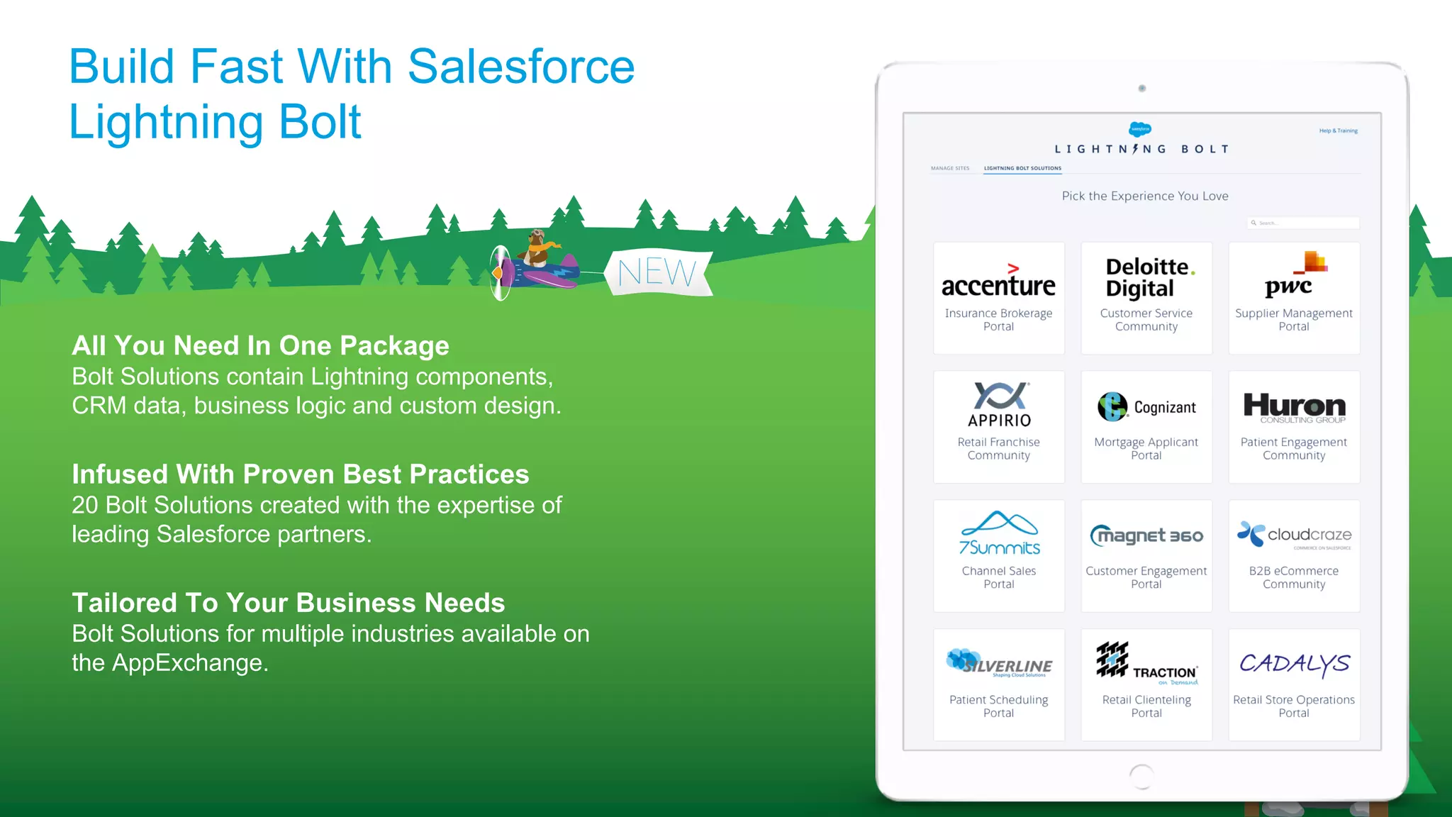 Build Fast With Salesforce
Lightning Bolt
All You Need In One Package
Bolt Solutions contain Lightning components,
CRM data, business logic and custom design.
Infused With Proven Best Practices
20 Bolt Solutions created with the expertise of
leading Salesforce partners.
Tailored To Your Business Needs
Bolt Solutions for multiple industries available on
the AppExchange.
 