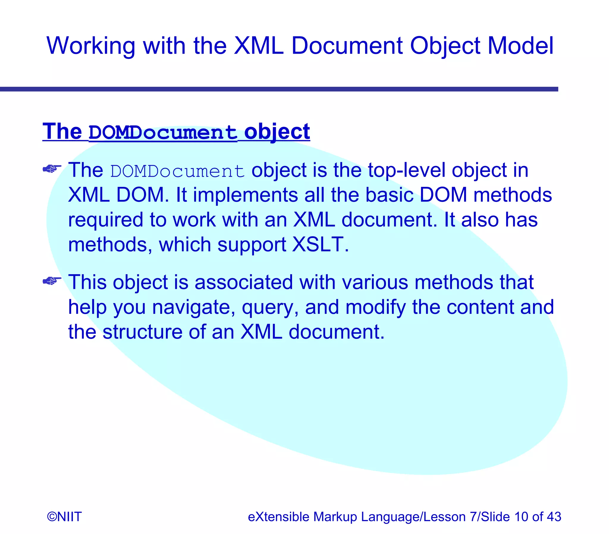 Working with the XML Document Object Model


The DOMDocument object
 The DOMDocument object is the top-level object in
  XML DOM. It implements all the basic DOM methods
  required to work with an XML document. It also has
  methods, which support XSLT.
 This object is associated with various methods that
  help you navigate, query, and modify the content and
  the structure of an XML document.




©NIIT                eXtensible Markup Language/Lesson 7/Slide 10 of 43
 