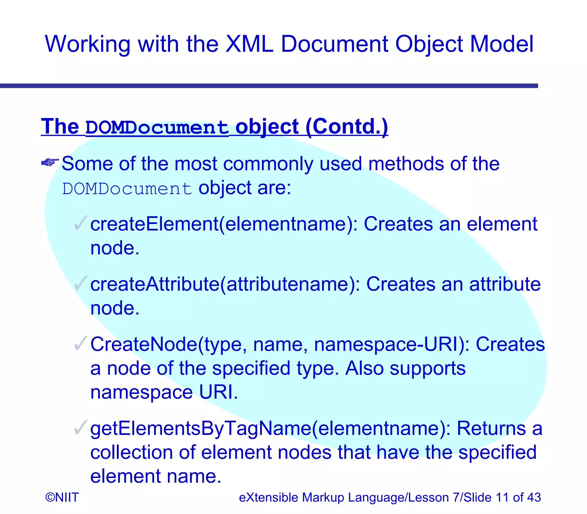 Working with the XML Document Object Model


The DOMDocument object (Contd.)
 Some of the most commonly used methods of the
  DOMDocument object are:
     createElement(elementname): Creates an element
      node.
     createAttribute(attributename): Creates an attribute
      node.
     CreateNode(type, name, namespace-URI): Creates
      a node of the specified type. Also supports
      namespace URI.
     getElementsByTagName(elementname): Returns a
      collection of element nodes that have the specified
      element name.
©NIIT                  eXtensible Markup Language/Lesson 7/Slide 11 of 43
 