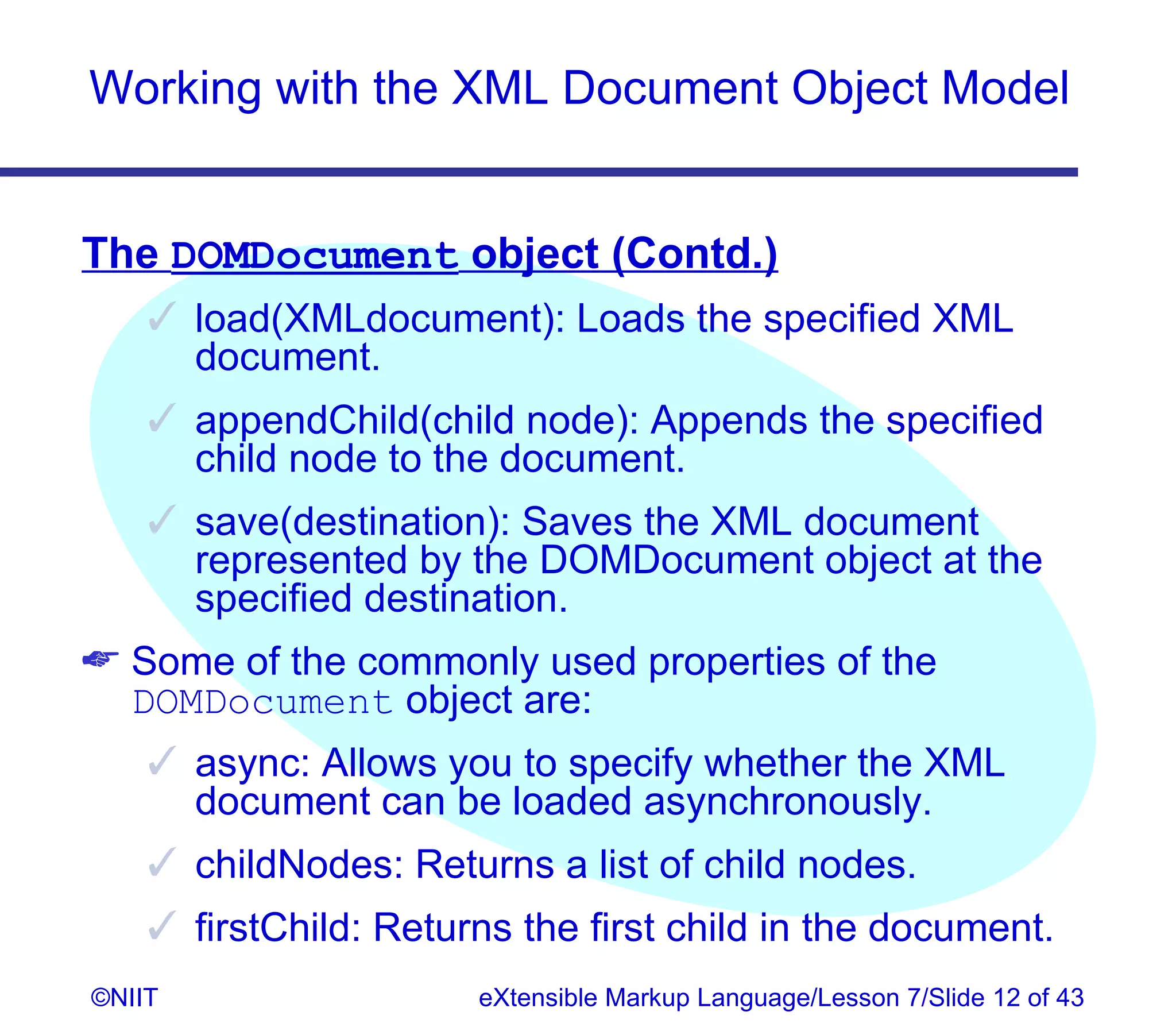 Working with the XML Document Object Model


The DOMDocument object (Contd.)
     load(XMLdocument): Loads the specified XML
      document.
     appendChild(child node): Appends the specified
      child node to the document.
     save(destination): Saves the XML document
      represented by the DOMDocument object at the
      specified destination.
 Some of the commonly used properties of the
  DOMDocument object are:
     async: Allows you to specify whether the XML
      document can be loaded asynchronously.
     childNodes: Returns a list of child nodes.
     firstChild: Returns the first child in the document.
©NIIT                  eXtensible Markup Language/Lesson 7/Slide 12 of 43
 