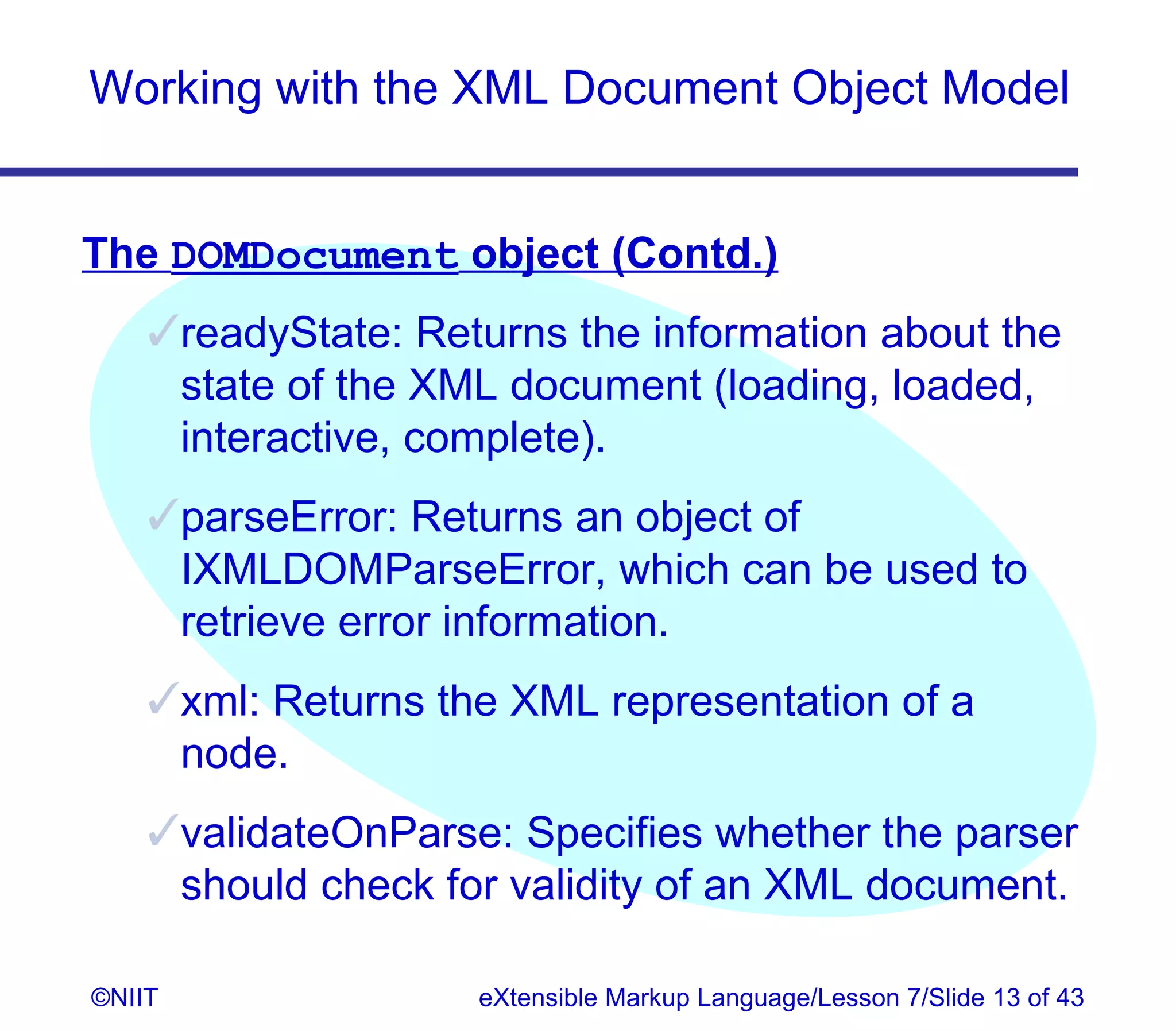Working with the XML Document Object Model


The DOMDocument object (Contd.)
    readyState: Returns the information about the
     state of the XML document (loading, loaded,
     interactive, complete).
    parseError: Returns an object of
     IXMLDOMParseError, which can be used to
     retrieve error information.
    xml: Returns the XML representation of a
     node.
    validateOnParse: Specifies whether the parser
     should check for validity of an XML document.

©NIIT               eXtensible Markup Language/Lesson 7/Slide 13 of 43
 