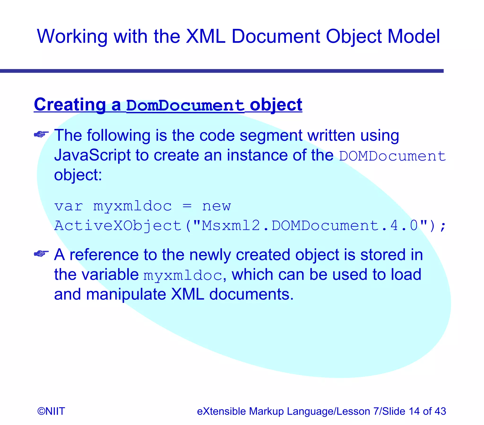 Working with the XML Document Object Model


Creating a DomDocument object
 The following is the code segment written using
  JavaScript to create an instance of the DOMDocument
  object:
  var myxmldoc = new
  ActiveXObject(Msxml2.DOMDocument.4.0);
 A reference to the newly created object is stored in
  the variable myxmldoc, which can be used to load
  and manipulate XML documents.




©NIIT                 eXtensible Markup Language/Lesson 7/Slide 14 of 43
 