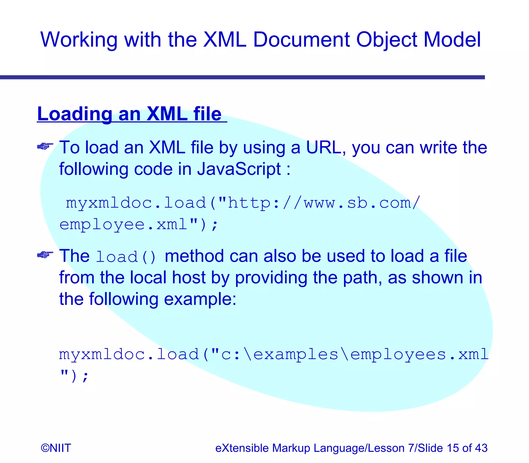 Working with the XML Document Object Model


Loading an XML file
 To load an XML file by using a URL, you can write the
  following code in JavaScript :
   myxmldoc.load(http://www.sb.com/
  employee.xml);
 The load() method can also be used to load a file
  from the local host by providing the path, as shown in
  the following example:


  myxmldoc.load(c:examplesemployees.xml
  );


©NIIT                 eXtensible Markup Language/Lesson 7/Slide 15 of 43
 