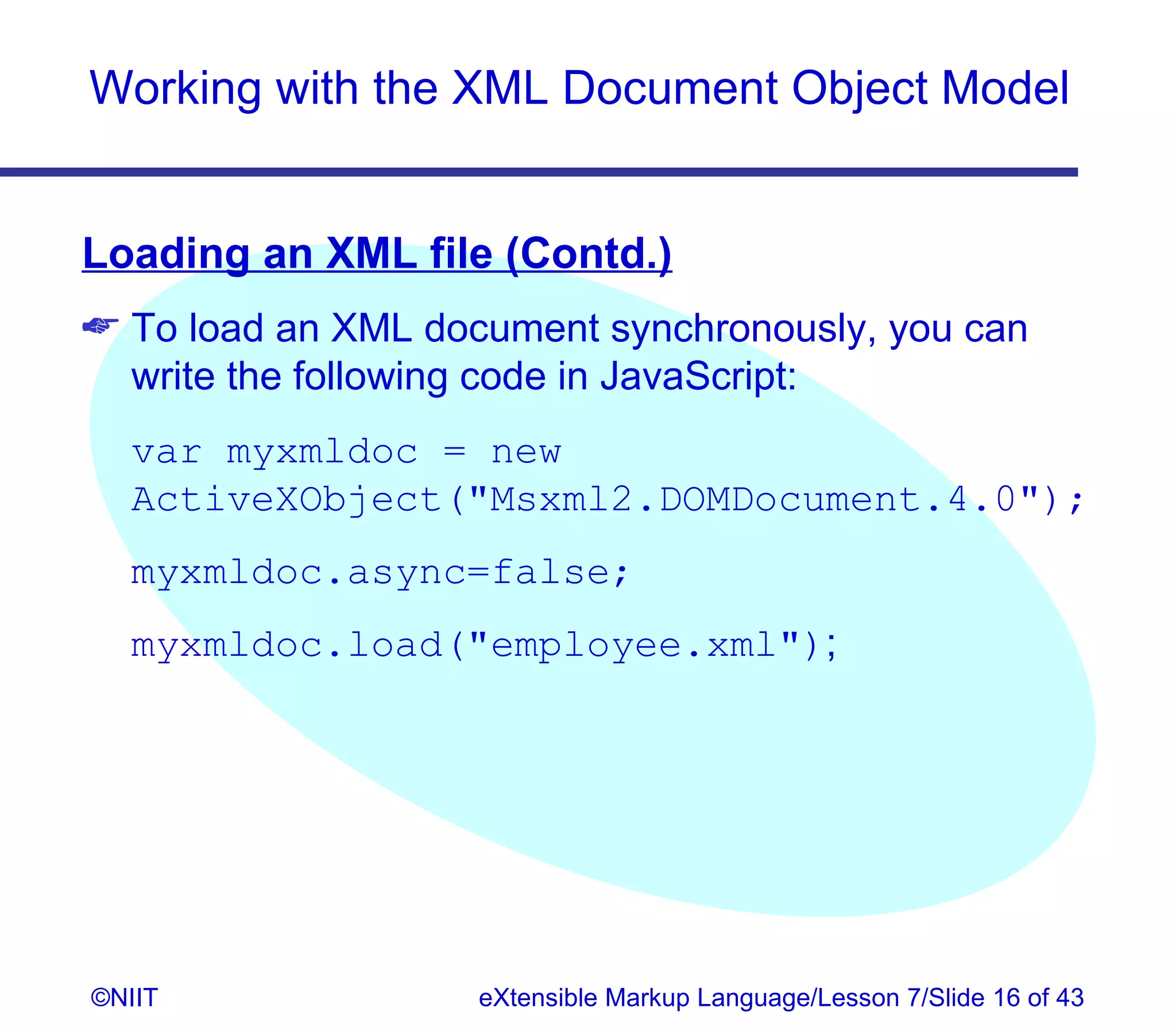 Working with the XML Document Object Model


Loading an XML file (Contd.)
 To load an XML document synchronously, you can
  write the following code in JavaScript:
  var myxmldoc = new
  ActiveXObject(Msxml2.DOMDocument.4.0);
  myxmldoc.async=false;
  myxmldoc.load(employee.xml);




©NIIT               eXtensible Markup Language/Lesson 7/Slide 16 of 43
 