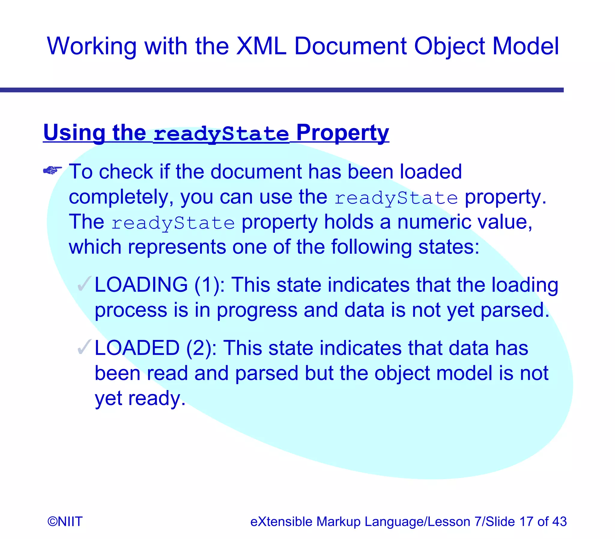 Working with the XML Document Object Model


Using the readyState Property
 To check if the document has been loaded
  completely, you can use the readyState property.
  The readyState property holds a numeric value,
  which represents one of the following states:
     LOADING (1): This state indicates that the loading
      process is in progress and data is not yet parsed.
     LOADED (2): This state indicates that data has
      been read and parsed but the object model is not
      yet ready.




©NIIT                 eXtensible Markup Language/Lesson 7/Slide 17 of 43
 