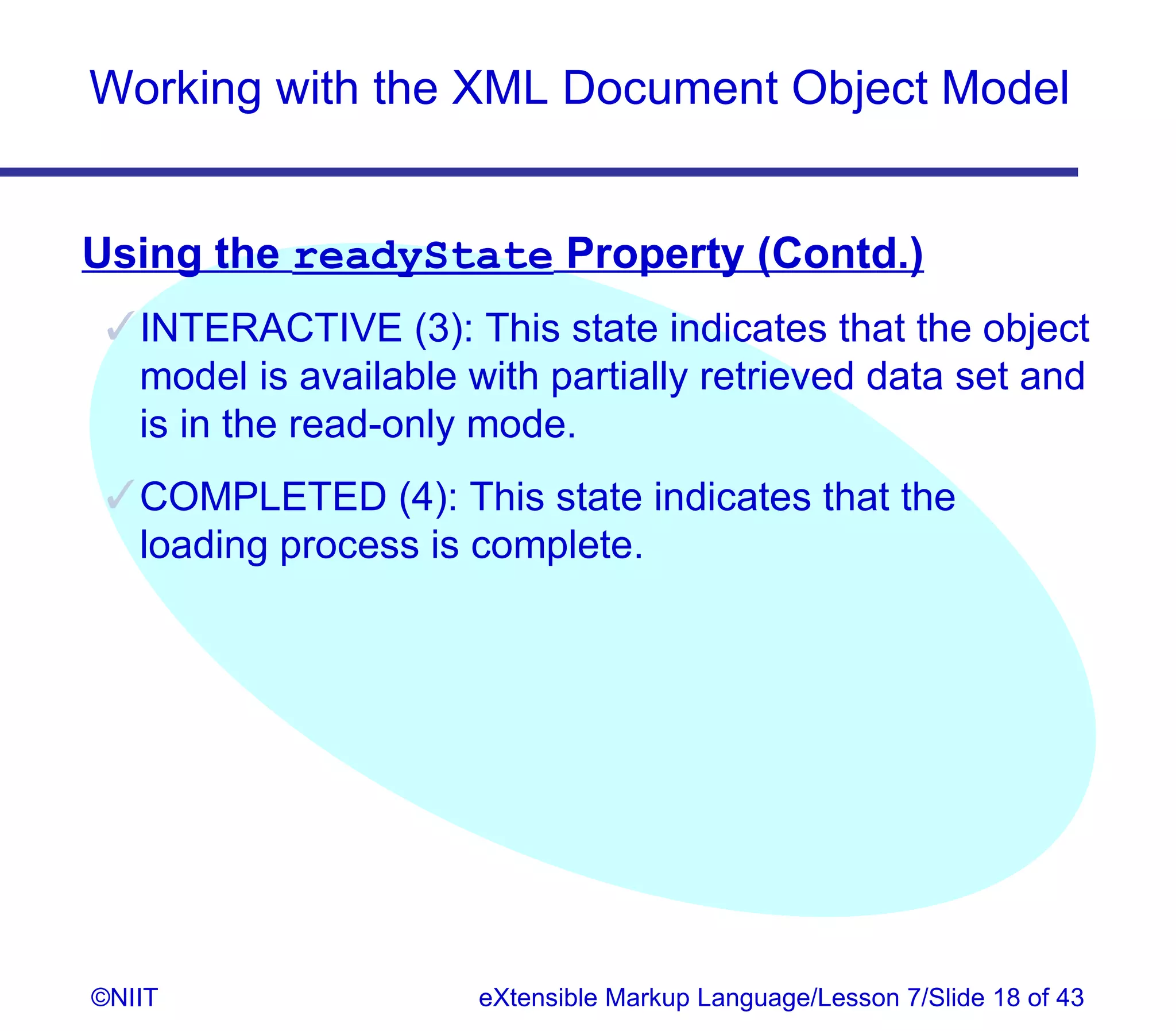 Working with the XML Document Object Model


Using the readyState Property (Contd.)
  INTERACTIVE (3): This state indicates that the object
   model is available with partially retrieved data set and
   is in the read-only mode.
  COMPLETED (4): This state indicates that the
   loading process is complete.




©NIIT                 eXtensible Markup Language/Lesson 7/Slide 18 of 43
 