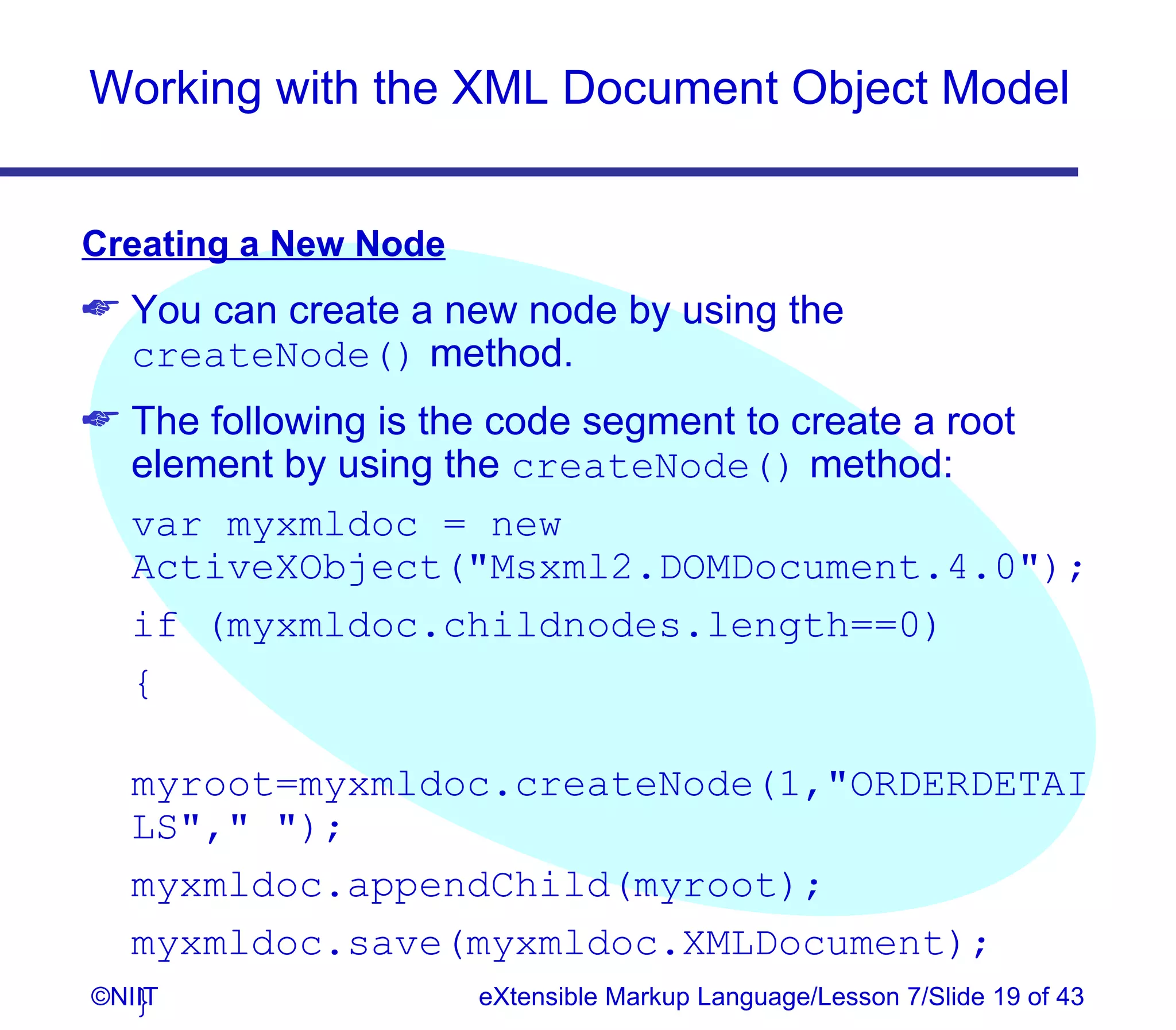 Working with the XML Document Object Model


Creating a New Node
 You can create a new node by using the
  createNode() method.
 The following is the code segment to create a root
  element by using the createNode() method:
  var myxmldoc = new
  ActiveXObject(Msxml2.DOMDocument.4.0);
  if (myxmldoc.childnodes.length==0)
  {

  myroot=myxmldoc.createNode(1,ORDERDETAI
  LS, );
  myxmldoc.appendChild(myroot);
  myxmldoc.save(myxmldoc.XMLDocument);
  }
©NIIT            eXtensible Markup Language/Lesson 7/Slide 19 of 43
 