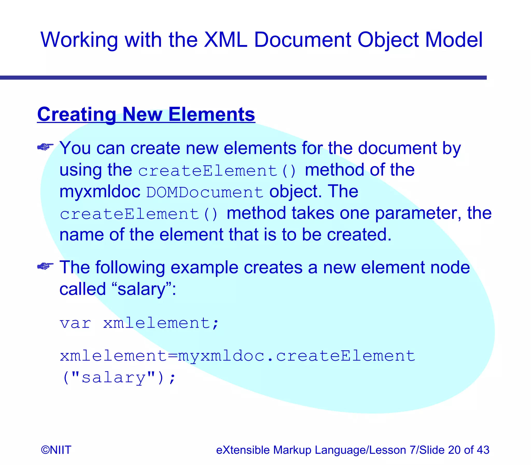 Working with the XML Document Object Model


Creating New Elements
 You can create new elements for the document by
  using the createElement() method of the
  myxmldoc DOMDocument object. The
  createElement() method takes one parameter, the
  name of the element that is to be created.
 The following example creates a new element node
  called “salary”:
  var xmlelement;
  xmlelement=myxmldoc.createElement
  (salary);


©NIIT               eXtensible Markup Language/Lesson 7/Slide 20 of 43
 