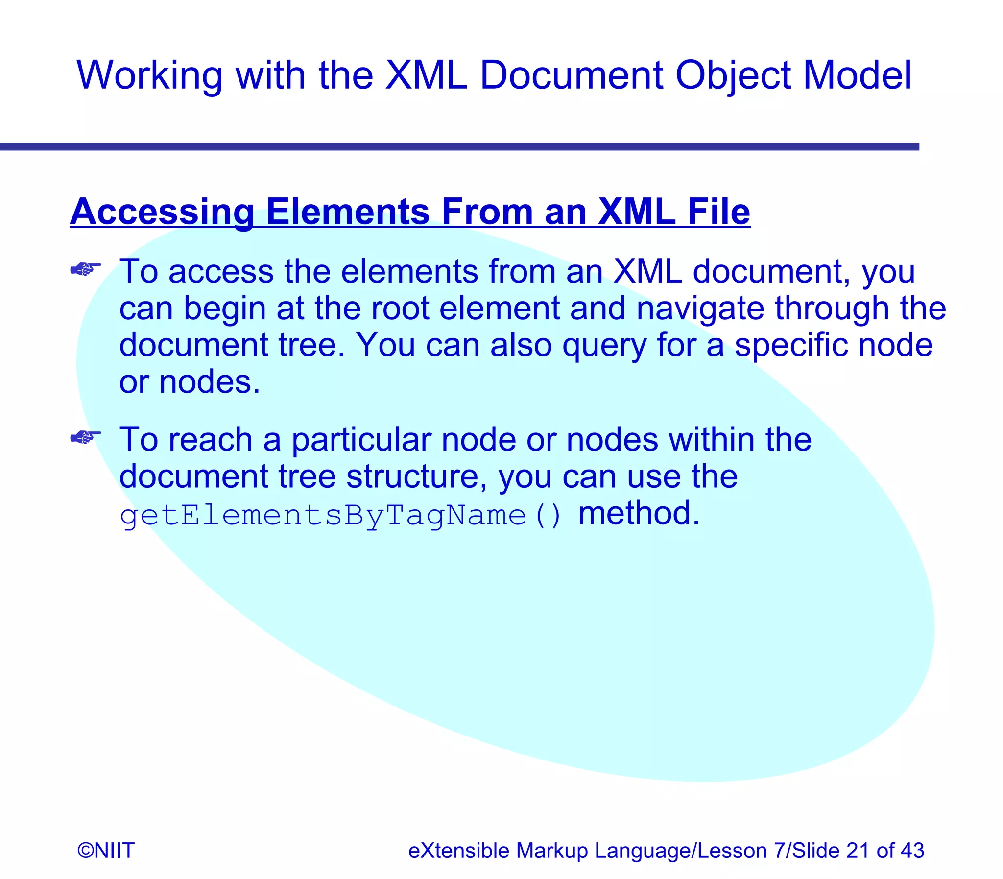 Working with the XML Document Object Model


Accessing Elements From an XML File
 To access the elements from an XML document, you
  can begin at the root element and navigate through the
  document tree. You can also query for a specific node
  or nodes.
 To reach a particular node or nodes within the
  document tree structure, you can use the
  getElementsByTagName() method.




©NIIT                eXtensible Markup Language/Lesson 7/Slide 21 of 43
 