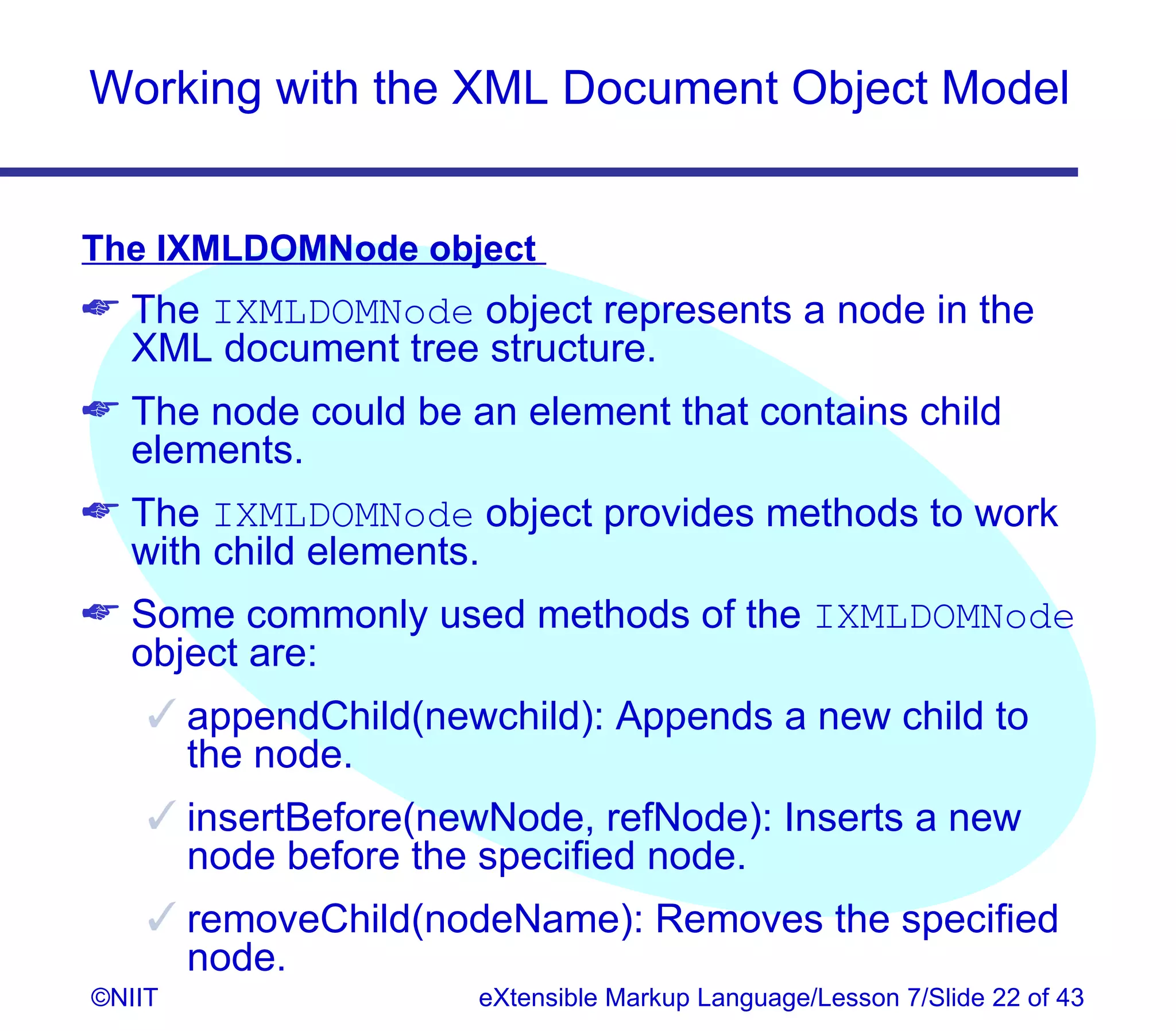 Working with the XML Document Object Model


The IXMLDOMNode object
 The IXMLDOMNode object represents a node in the
  XML document tree structure.
 The node could be an element that contains child
  elements.
 The IXMLDOMNode object provides methods to work
  with child elements.
 Some commonly used methods of the IXMLDOMNode
  object are:
     appendChild(newchild): Appends a new child to
      the node.
     insertBefore(newNode, refNode): Inserts a new
      node before the specified node.
     removeChild(nodeName): Removes the specified
      node.
©NIIT                eXtensible Markup Language/Lesson 7/Slide 22 of 43
 