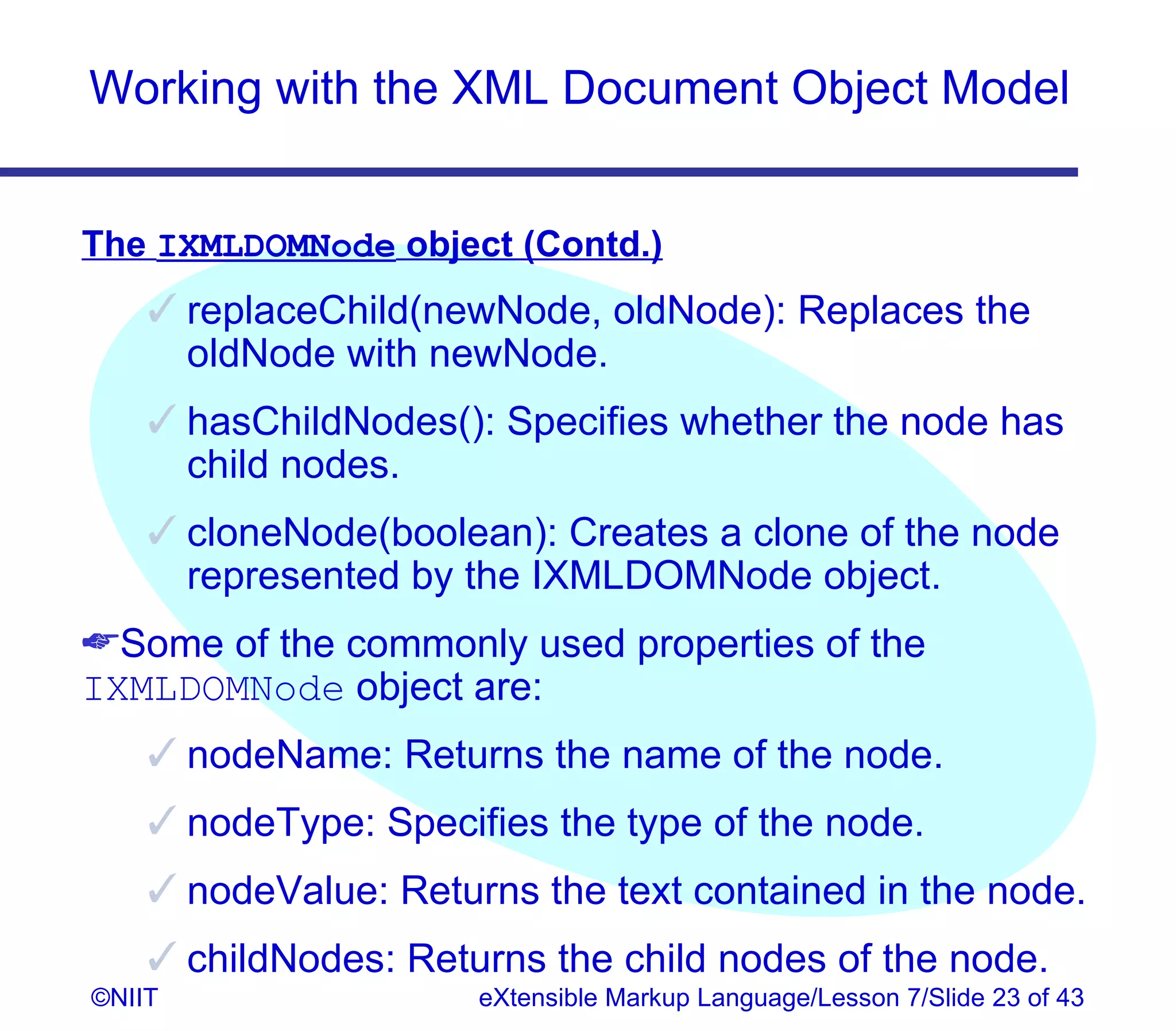Working with the XML Document Object Model


The IXMLDOMNode object (Contd.)
     replaceChild(newNode, oldNode): Replaces the
      oldNode with newNode.
     hasChildNodes(): Specifies whether the node has
      child nodes.
     cloneNode(boolean): Creates a clone of the node
      represented by the IXMLDOMNode object.
Some of the commonly used properties of the
IXMLDOMNode object are:
     nodeName: Returns the name of the node.
     nodeType: Specifies the type of the node.
     nodeValue: Returns the text contained in the node.
     childNodes: Returns the child nodes of the node.
©NIIT                 eXtensible Markup Language/Lesson 7/Slide 23 of 43
 