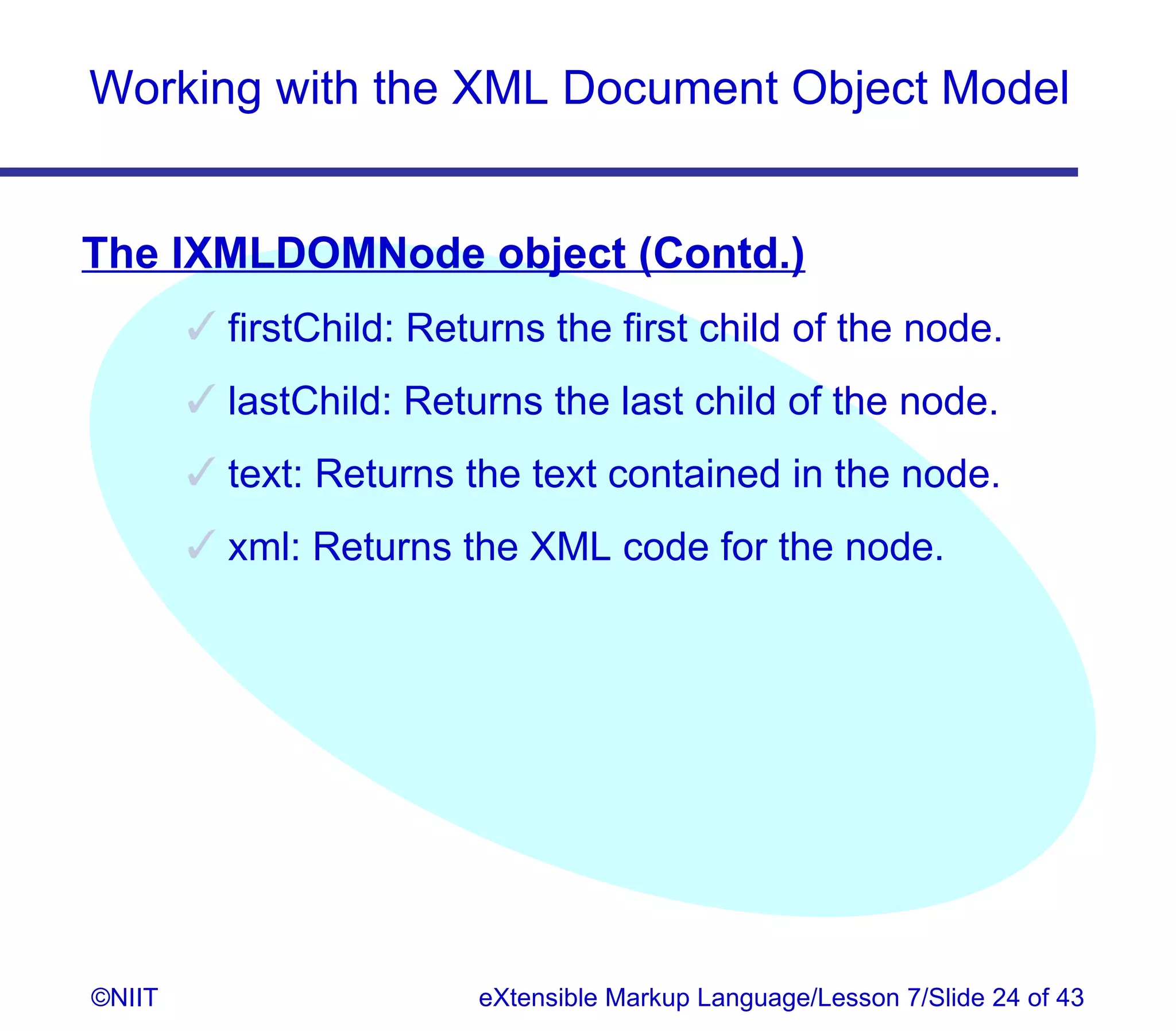 Working with the XML Document Object Model


The IXMLDOMNode object (Contd.)
         firstChild: Returns the first child of the node.
         lastChild: Returns the last child of the node.
         text: Returns the text contained in the node.
         xml: Returns the XML code for the node.




©NIIT                    eXtensible Markup Language/Lesson 7/Slide 24 of 43
 