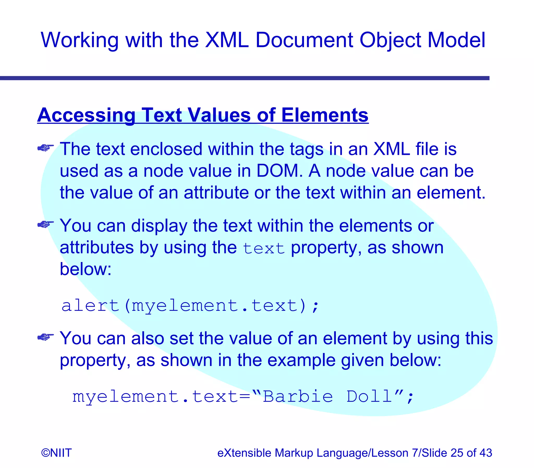 Working with the XML Document Object Model


Accessing Text Values of Elements
 The text enclosed within the tags in an XML file is
  used as a node value in DOM. A node value can be
  the value of an attribute or the text within an element.
 You can display the text within the elements or
  attributes by using the text property, as shown
  below:
   alert(myelement.text);
 You can also set the value of an element by using this
  property, as shown in the example given below:
        myelement.text=“Barbie Doll”;

©NIIT                  eXtensible Markup Language/Lesson 7/Slide 25 of 43
 