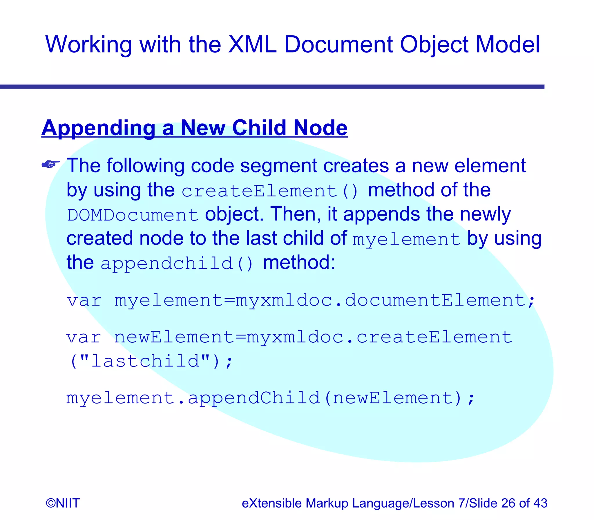 Working with the XML Document Object Model


Appending a New Child Node
 The following code segment creates a new element
  by using the createElement() method of the
  DOMDocument object. Then, it appends the newly
  created node to the last child of myelement by using
  the appendchild() method:
  var myelement=myxmldoc.documentElement;
  var newElement=myxmldoc.createElement
  (lastchild);
  myelement.appendChild(newElement);




©NIIT                eXtensible Markup Language/Lesson 7/Slide 26 of 43
 