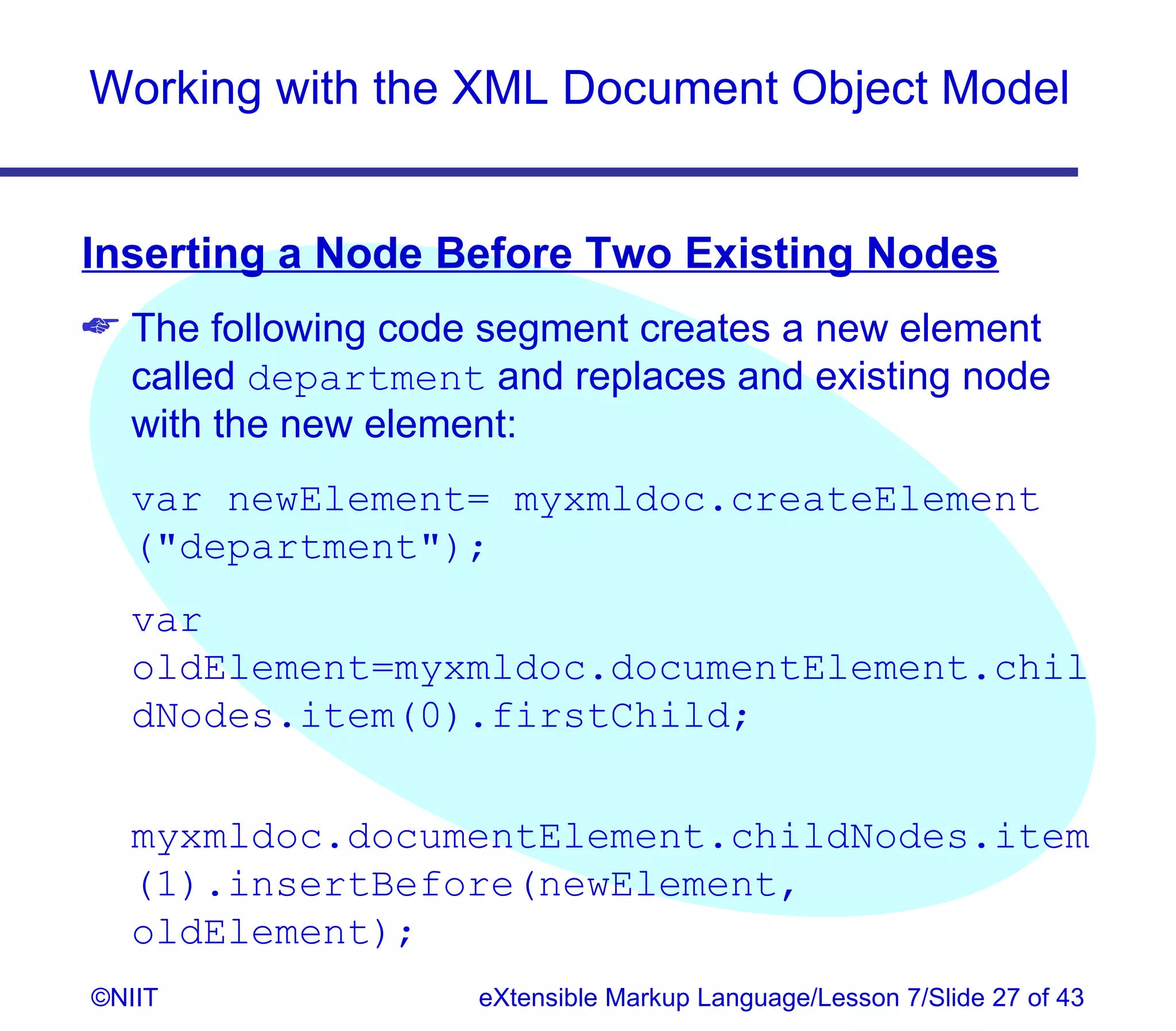 Working with the XML Document Object Model


Inserting a Node Before Two Existing Nodes
 The following code segment creates a new element
  called department and replaces and existing node
  with the new element:
  var newElement= myxmldoc.createElement
  (department);
  var
  oldElement=myxmldoc.documentElement.chil
  dNodes.item(0).firstChild;


  myxmldoc.documentElement.childNodes.item
  (1).insertBefore(newElement,
  oldElement);
©NIIT               eXtensible Markup Language/Lesson 7/Slide 27 of 43
 