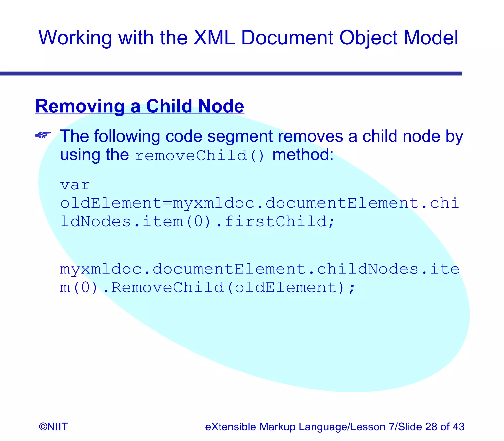 Working with the XML Document Object Model


Removing a Child Node
 The following code segment removes a child node by
  using the removeChild() method:
   var
   oldElement=myxmldoc.documentElement.chi
   ldNodes.item(0).firstChild;

   myxmldoc.documentElement.childNodes.ite
   m(0).RemoveChild(oldElement);




©NIIT               eXtensible Markup Language/Lesson 7/Slide 28 of 43
 