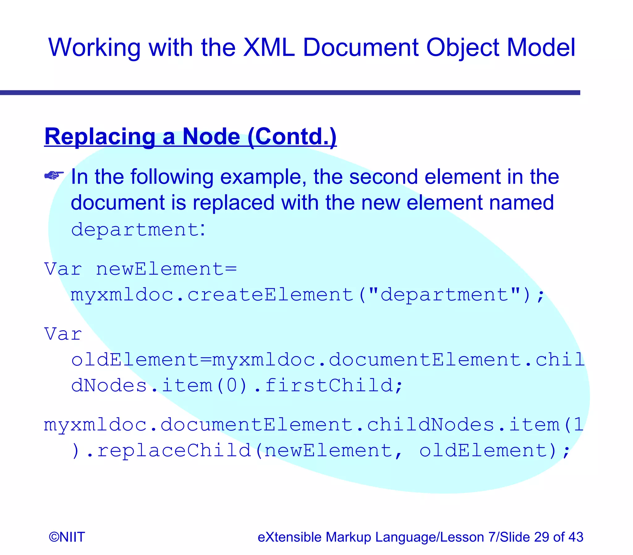 Working with the XML Document Object Model


Replacing a Node (Contd.)
 In the following example, the second element in the
  document is replaced with the new element named
  department:
Var newElement=
  myxmldoc.createElement(department);
Var
  oldElement=myxmldoc.documentElement.chil
  dNodes.item(0).firstChild;
myxmldoc.documentElement.childNodes.item(1
  ).replaceChild(newElement, oldElement);


©NIIT                eXtensible Markup Language/Lesson 7/Slide 29 of 43
 