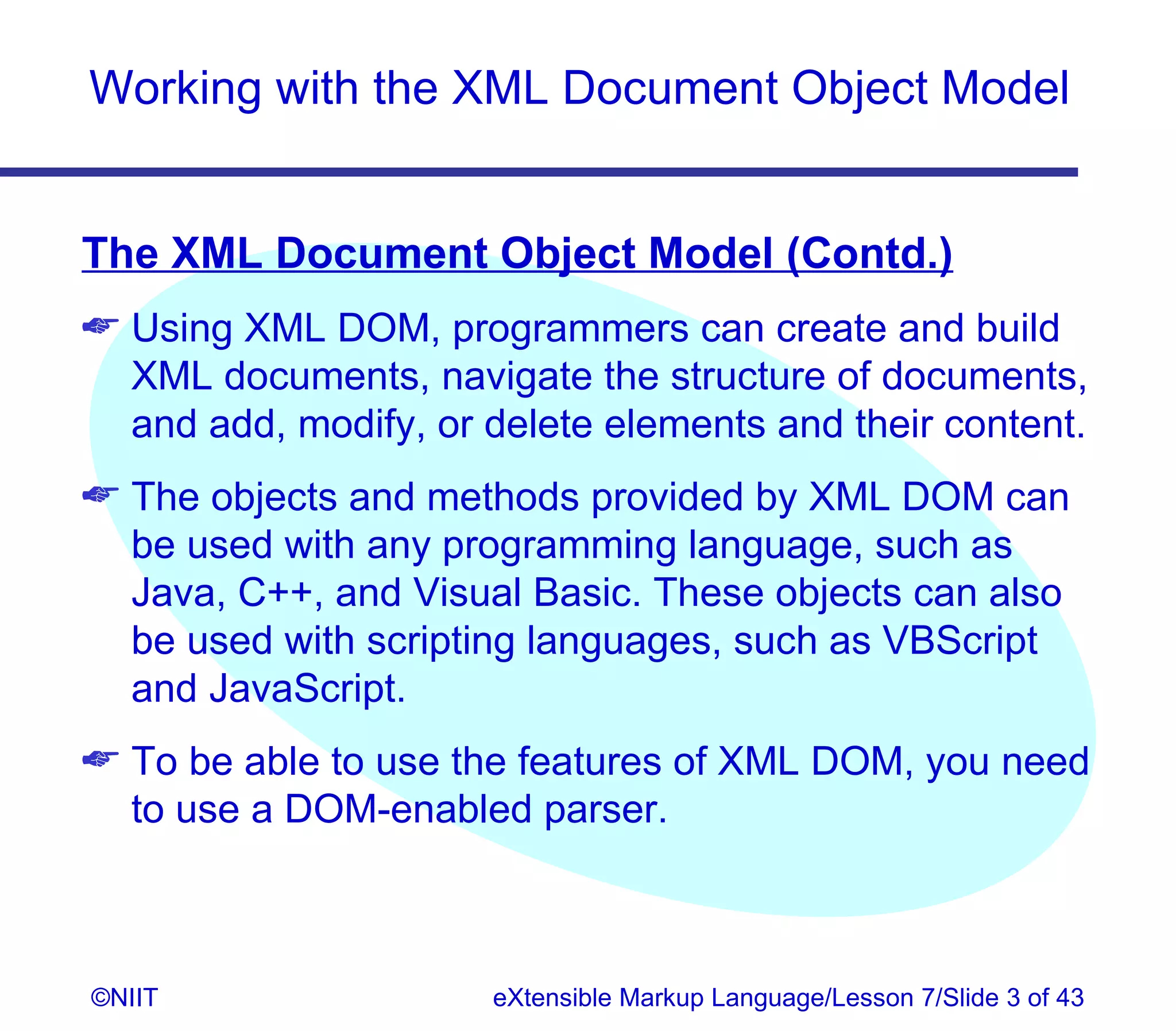 Working with the XML Document Object Model


The XML Document Object Model (Contd.)
 Using XML DOM, programmers can create and build
  XML documents, navigate the structure of documents,
  and add, modify, or delete elements and their content.
 The objects and methods provided by XML DOM can
  be used with any programming language, such as
  Java, C++, and Visual Basic. These objects can also
  be used with scripting languages, such as VBScript
  and JavaScript.
 To be able to use the features of XML DOM, you need
  to use a DOM-enabled parser.



©NIIT                 eXtensible Markup Language/Lesson 7/Slide 3 of 43
 