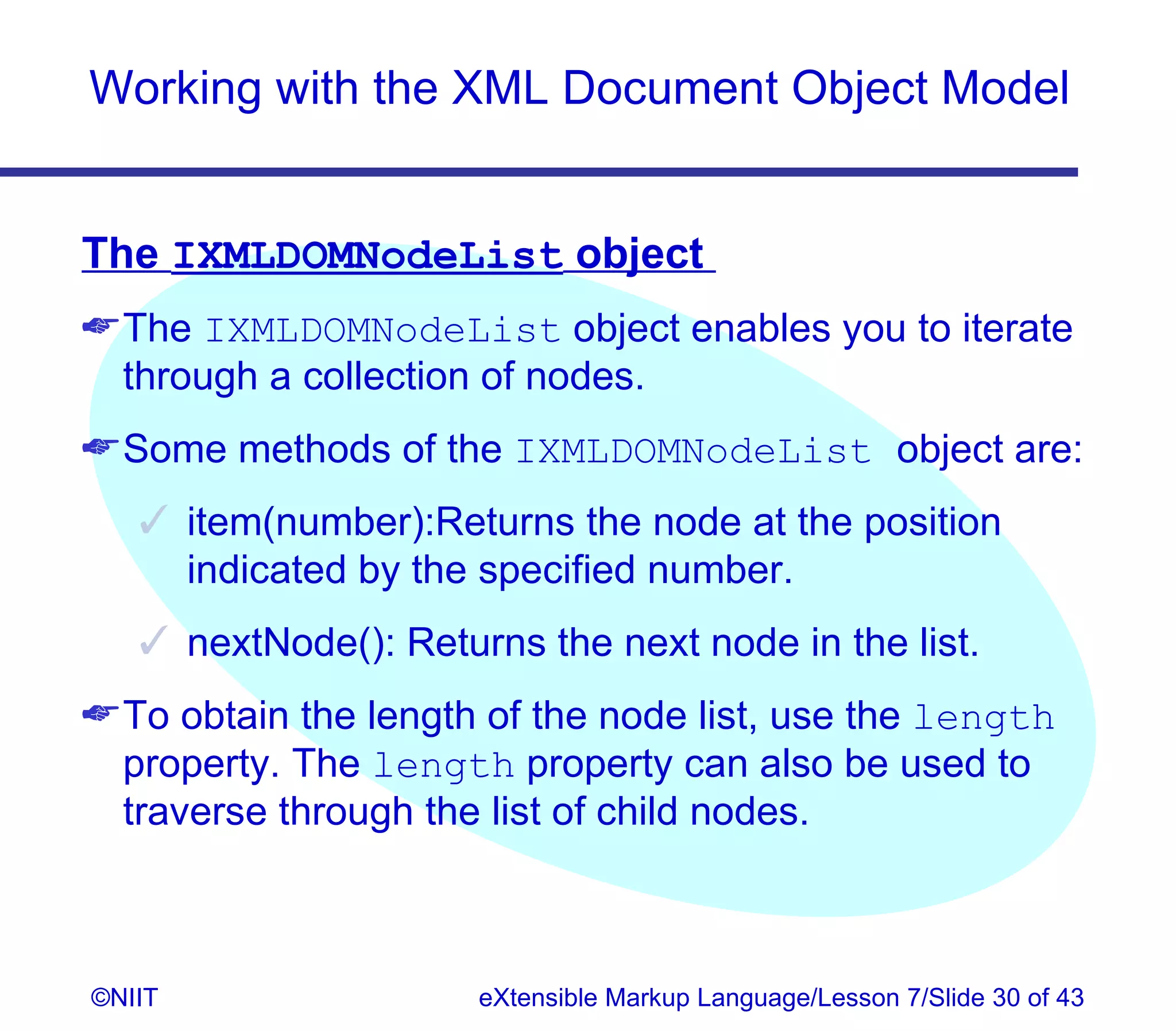 Working with the XML Document Object Model


The IXMLDOMNodeList object
 The IXMLDOMNodeList object enables you to iterate
  through a collection of nodes.
 Some methods of the IXMLDOMNodeList object are:
    item(number):Returns the node at the position
     indicated by the specified number.
    nextNode(): Returns the next node in the list.
 To obtain the length of the node list, use the length
  property. The length property can also be used to
  traverse through the list of child nodes.



©NIIT                 eXtensible Markup Language/Lesson 7/Slide 30 of 43
 