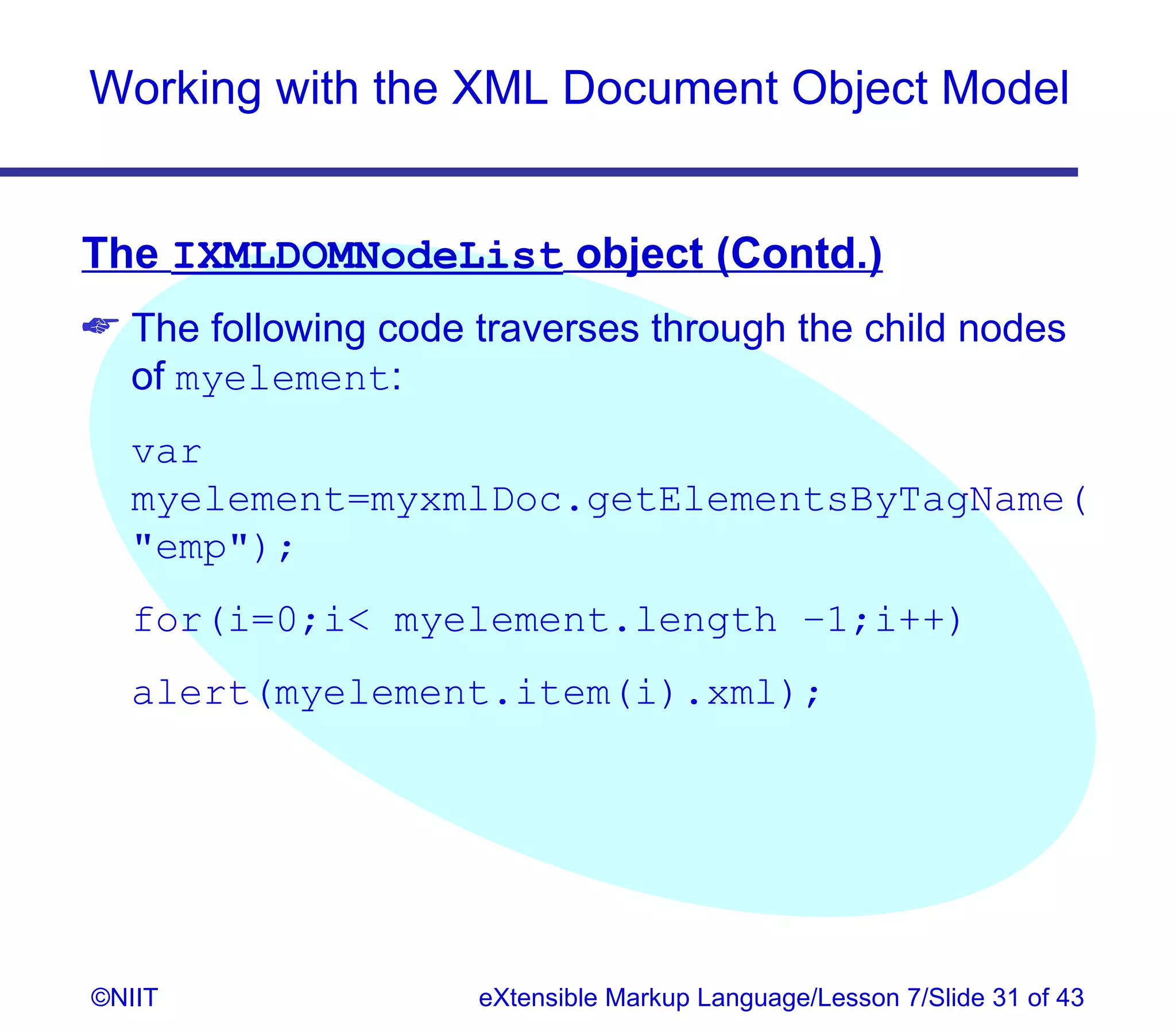 Working with the XML Document Object Model


The IXMLDOMNodeList object (Contd.)
 The following code traverses through the child nodes
  of myelement:
  var
  myelement=myxmlDoc.getElementsByTagName(
  emp);
  for(i=0;i myelement.length –1;i++)
  alert(myelement.item(i).xml);




©NIIT                eXtensible Markup Language/Lesson 7/Slide 31 of 43
 