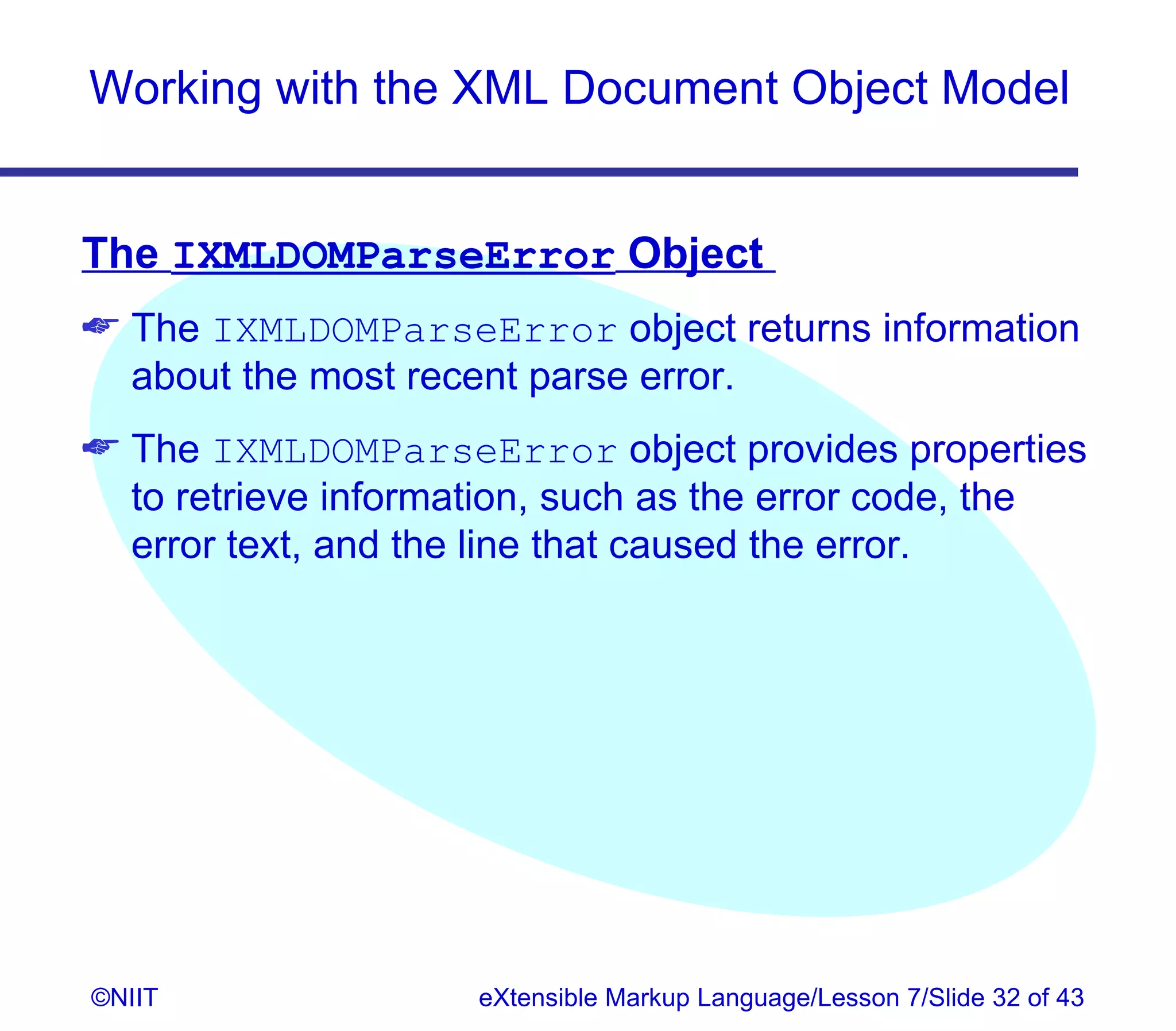 Working with the XML Document Object Model


The IXMLDOMParseError Object
 The IXMLDOMParseError object returns information
  about the most recent parse error.
 The IXMLDOMParseError object provides properties
  to retrieve information, such as the error code, the
  error text, and the line that caused the error.




©NIIT                eXtensible Markup Language/Lesson 7/Slide 32 of 43
 