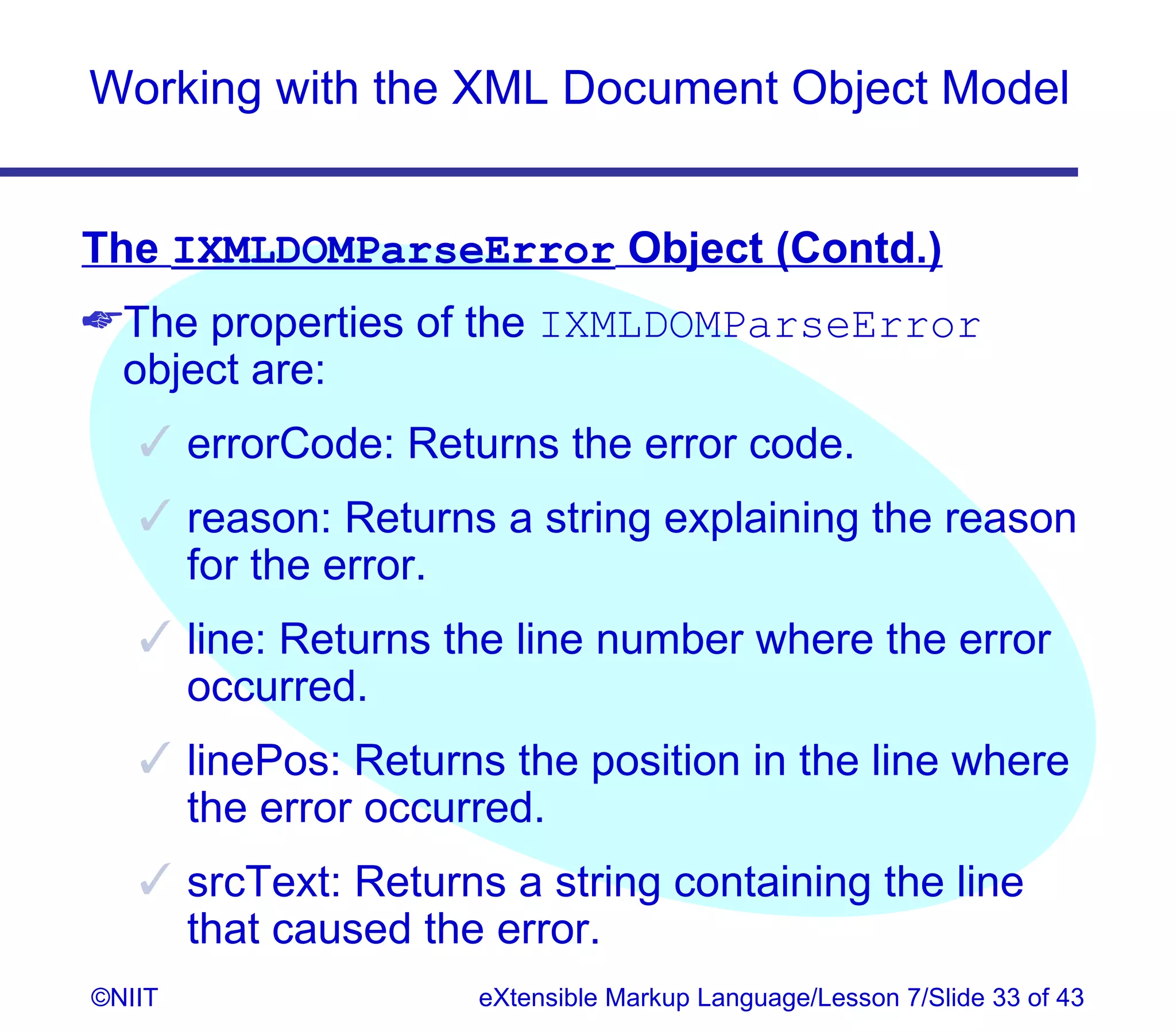Working with the XML Document Object Model


The IXMLDOMParseError Object (Contd.)
The properties of the IXMLDOMParseError
 object are:
    errorCode: Returns the error code.
    reason: Returns a string explaining the reason
     for the error.
    line: Returns the line number where the error
     occurred.
    linePos: Returns the position in the line where
     the error occurred.
    srcText: Returns a string containing the line
     that caused the error.
©NIIT                eXtensible Markup Language/Lesson 7/Slide 33 of 43
 