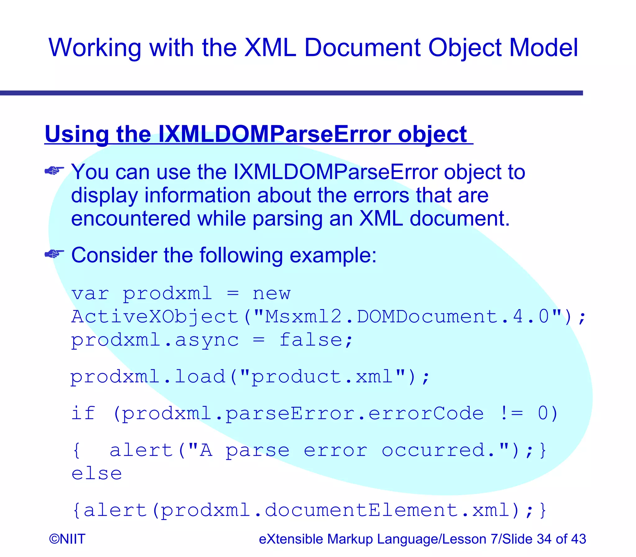 Working with the XML Document Object Model


Using the IXMLDOMParseError object
 You can use the IXMLDOMParseError object to
  display information about the errors that are
  encountered while parsing an XML document.
 Consider the following example:
  var prodxml = new
  ActiveXObject(Msxml2.DOMDocument.4.0);
  prodxml.async = false;
  prodxml.load(product.xml);
  if (prodxml.parseError.errorCode != 0)
  { alert(A parse error occurred.);}
  else
  {alert(prodxml.documentElement.xml);}
©NIIT                eXtensible Markup Language/Lesson 7/Slide 34 of 43
 