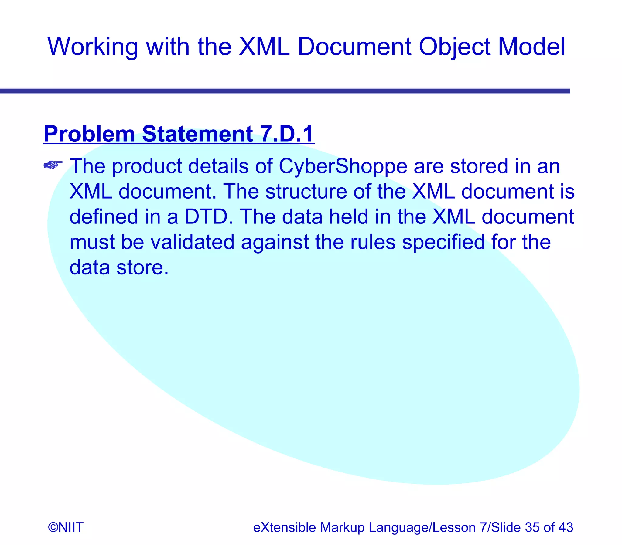 Working with the XML Document Object Model


Problem Statement 7.D.1
 The product details of CyberShoppe are stored in an
  XML document. The structure of the XML document is
  defined in a DTD. The data held in the XML document
  must be validated against the rules specified for the
  data store.




©NIIT                eXtensible Markup Language/Lesson 7/Slide 35 of 43
 