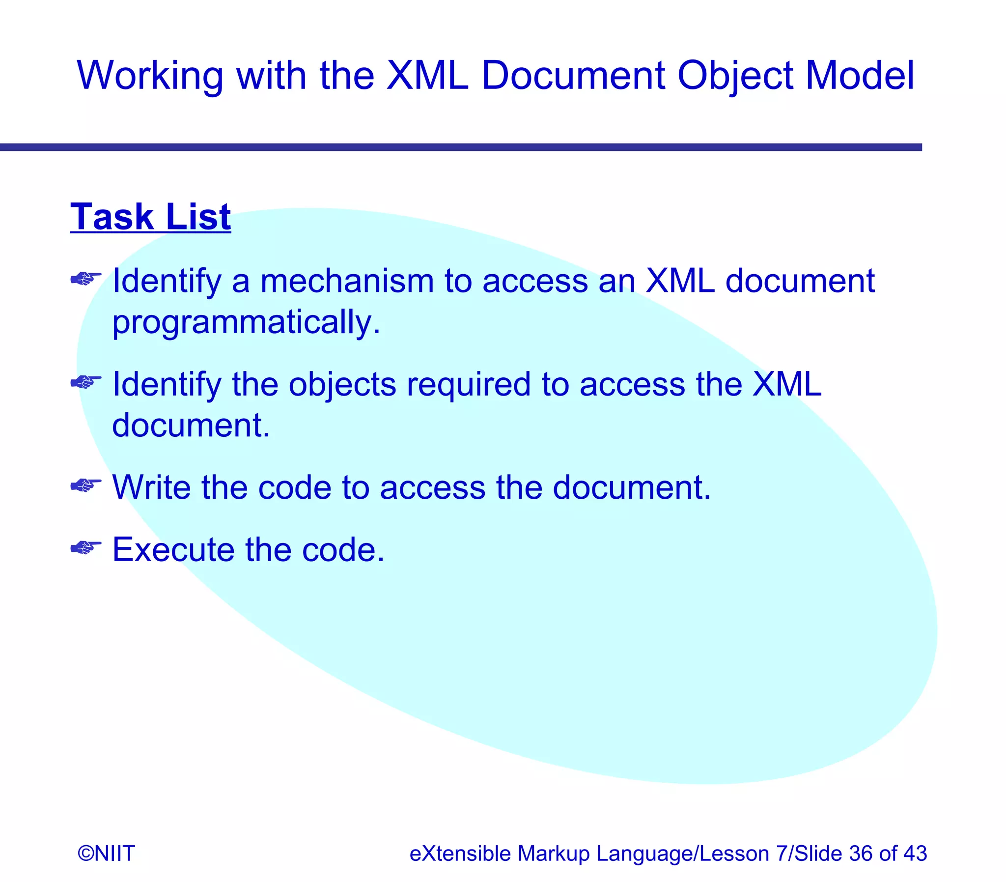 Working with the XML Document Object Model


Task List
 Identify a mechanism to access an XML document
  programmatically.
 Identify the objects required to access the XML
  document.
 Write the code to access the document.
 Execute the code.




©NIIT                 eXtensible Markup Language/Lesson 7/Slide 36 of 43
 