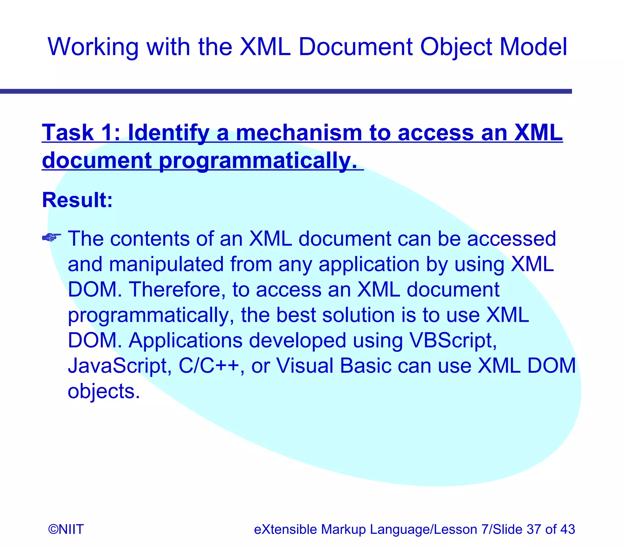 Working with the XML Document Object Model


Task 1: Identify a mechanism to access an XML
document programmatically.
Result:
 The contents of an XML document can be accessed
  and manipulated from any application by using XML
  DOM. Therefore, to access an XML document
  programmatically, the best solution is to use XML
  DOM. Applications developed using VBScript,
  JavaScript, C/C++, or Visual Basic can use XML DOM
  objects.




©NIIT               eXtensible Markup Language/Lesson 7/Slide 37 of 43
 